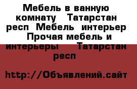 Мебель в ванную комнату - Татарстан респ. Мебель, интерьер » Прочая мебель и интерьеры   . Татарстан респ.